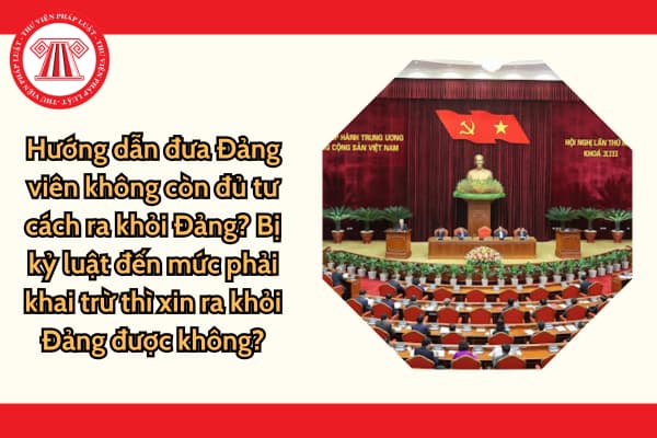 Hướng dẫn đưa Đảng viên không còn đủ tư cách ra khỏi Đảng? Bị kỷ luật đến mức phải khai trừ thì xin ra khỏi Đảng được không?