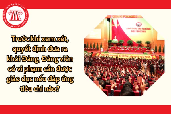 Trước khi xem xét, quyết định đưa ra khỏi Đảng, Đảng viên có vi phạm cần được giáo dục nếu đáp ứng tiêu chí nào?