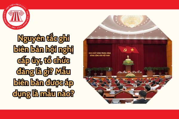 Nguyên tắc ghi biên bản hội nghị cấp ủy, tổ chức đảng là gì? Mẫu biên bản được áp dụng là mẫu nào?