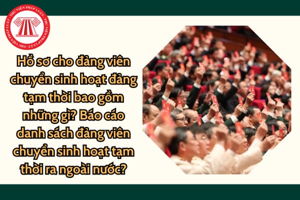 Hồ sơ cho đảng viên chuyển sinh hoạt đảng tạm thời bao gồm những gì? Báo cáo danh sách đảng viên chuyển sinh hoạt tạm thời ra ngoài nước?