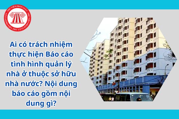 Ai có trách nhiệm thực hiện Báo cáo tình hình quản lý nhà ở thuộc sở hữu nhà nước? Nội dung báo cáo gồm nội dung gì?