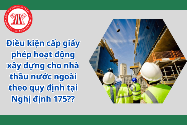 Điều kiện cấp giấy phép hoạt động xây dựng cho nhà thầu nước ngoài theo quy định tại Nghị định 175??