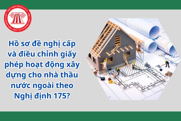 Hồ sơ đề nghị cấp và điều chỉnh giấy phép hoạt động xây dựng cho nhà thầu nước ngoài theo Nghị định 175?