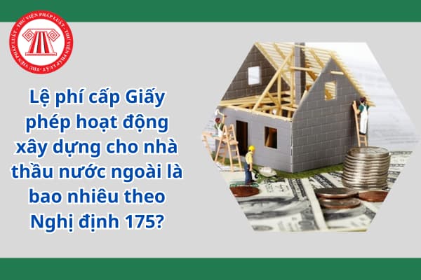 Lệ phí cấp Giấy phép hoạt động xây dựng cho nhà thầu nước ngoài là bao nhiêu theo Nghị định 175?