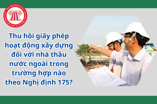 Thu hồi giấy phép hoạt động xây dựng đối với nhà thầu nước ngoài trong trường hợp nào theo Nghị định 175?