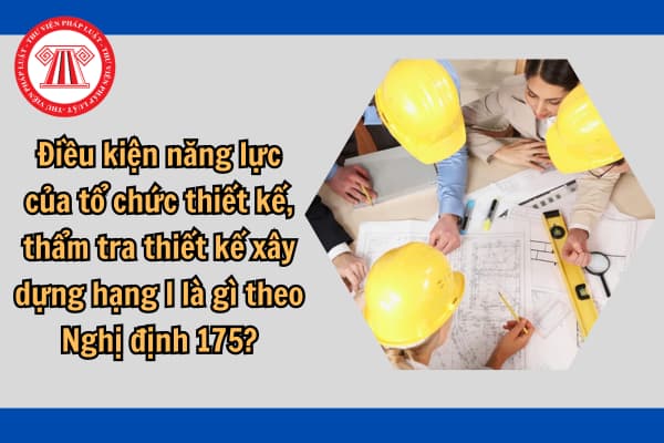 Điều kiện năng lực của tổ chức thiết kế, thẩm tra thiết kế xây dựng hạng I là gì theo Nghị định 175?