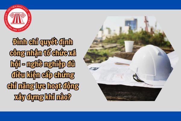 Đình chỉ quyết định công nhận tổ chức xã hội - nghề nghiệp đủ điều kiện cấp chứng chỉ năng lực hoạt động xây dựng khi nào?