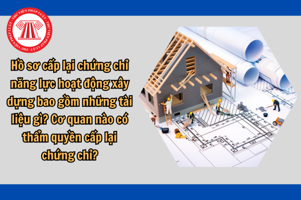 Hồ sơ cấp lại chứng chỉ năng lực hoạt động xây dựng bao gồm những tài liệu gì? Cơ quan nào có thẩm quyền cấp lại chứng chỉ?