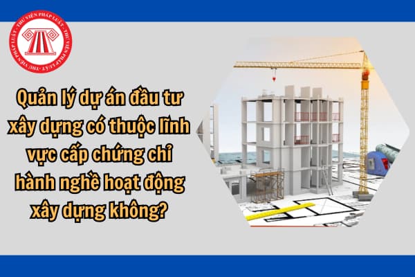 Quản lý dự án đầu tư xây dựng có thuộc lĩnh vực cấp chứng chỉ hành nghề hoạt động xây dựng không?