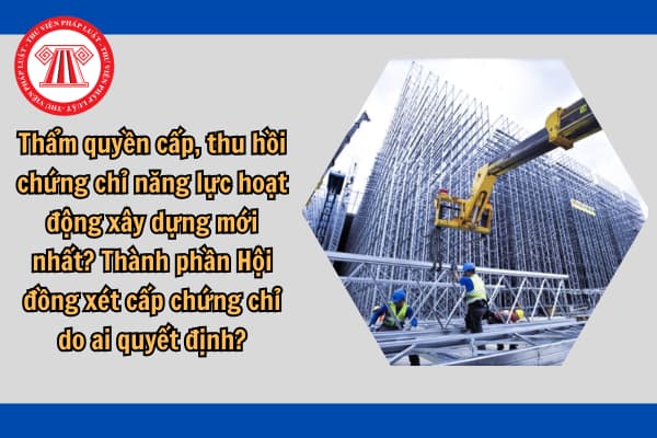 Thẩm quyền cấp, thu hồi chứng chỉ năng lực hoạt động xây dựng mới nhất? Thành phần Hội đồng xét cấp chứng chỉ do ai quyết định?