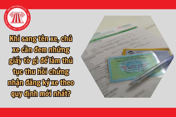 Khi sang tên xe, chủ xe cần đem những giấy tờ gì để làm thủ tục thu hồi chứng nhận đăng ký xe theo quy định mới nhất?