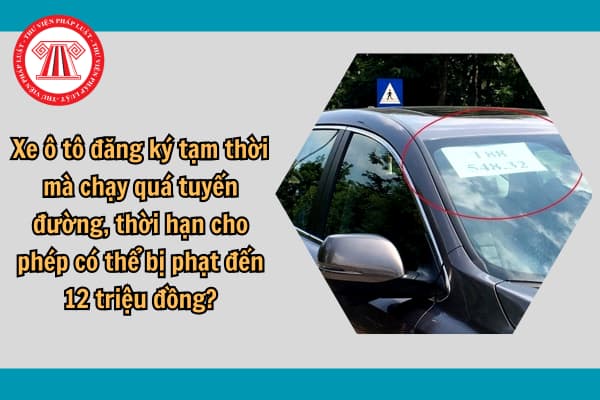 Xe ô tô đăng ký tạm thời mà chạy quá tuyến đường, thời hạn cho phép có thể bị phạt đến 12 triệu đồng?