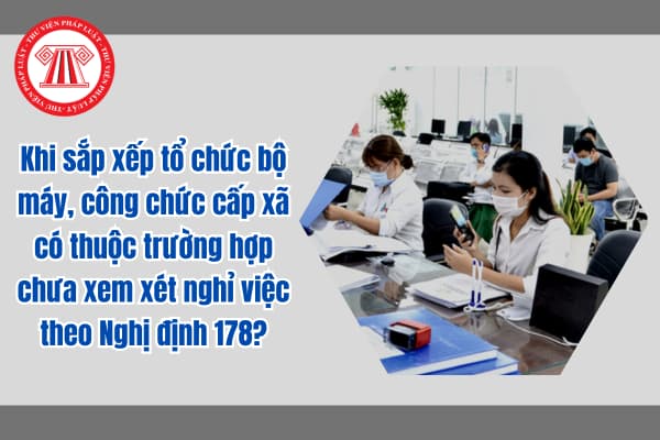 Khi sắp xếp tổ chức bộ máy, công chức cấp xã có thuộc trường hợp chưa xem xét nghỉ việc theo Nghị định 178?