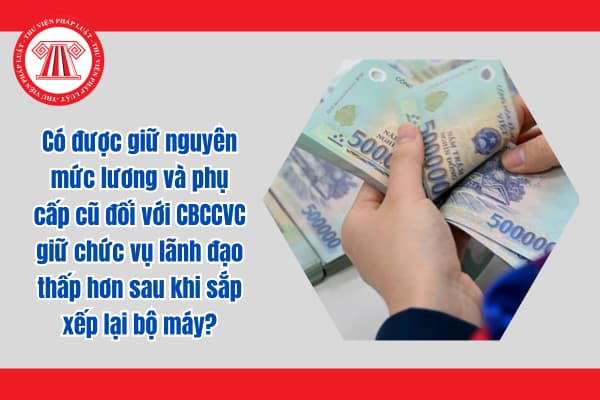 Có được giữ nguyên mức lương và phụ cấp cũ đối với CBCCVC giữ chức vụ lãnh đạo thấp hơn sau khi sắp xếp lại bộ máy?