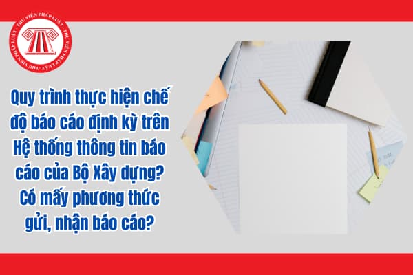 Quy trình thực hiện chế độ báo cáo định kỳ trên Hệ thống thông tin báo cáo của Bộ Xây dựng? Có mấy phương thức gửi, nhận báo cáo?