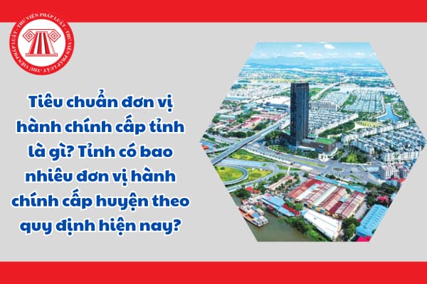 Tiêu chuẩn đơn vị hành chính cấp tỉnh là gì? Tỉnh có bao nhiêu đơn vị hành chính cấp huyện theo quy định hiện nay?