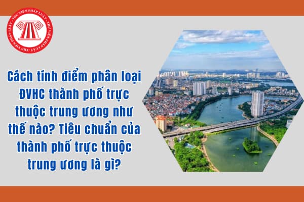 Cách tính điểm phân loại ĐVHC thành phố trực thuộc trung ương như thế nào? Tiêu chuẩn của thành phố trực thuộc trung ương là gì?