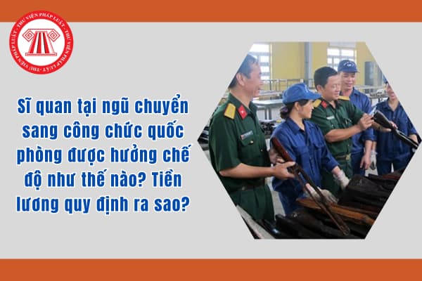 Sĩ quan tại ngũ chuyển sang công chức quốc phòng được hưởng chế độ như thế nào? Tiền lương quy định ra sao?