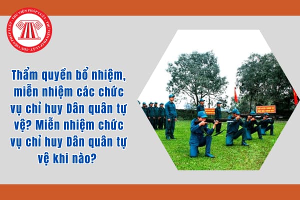 Thẩm quyền bổ nhiệm, miễn nhiệm các chức vụ chỉ huy Dân quân tự vệ? Miễn nhiệm chức vụ chỉ huy Dân quân tự vệ khi nào? 