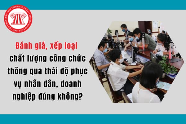 Đánh giá, xếp loại chất lượng công chức thông qua thái độ phục vụ nhân dân, doanh nghiệp đúng không?