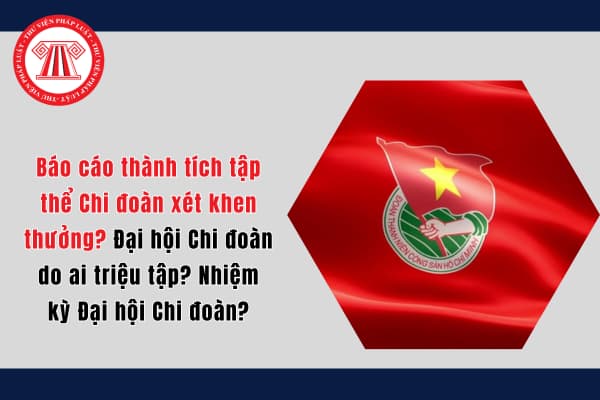 Báo cáo thành tích tập thể Chi đoàn xét khen thưởng? Đại hội Chi đoàn do ai triệu tập? Nhiệm kỳ Đại hội Chi đoàn?