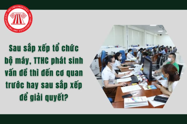 Sau sắp xếp tổ chức bộ máy, TTHC phát sinh vấn đề thì đến cơ quan trước hay sau sắp xếp để giải quyết?