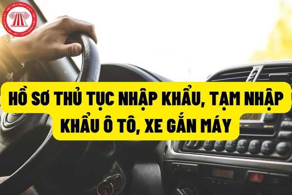 Bổ sung hồ sơ thủ tục nhập khẩu, tạm nhập khẩu xe ô tô, xe gắn máy và điều kiện nhập khẩu, tạm nhập khẩu ô tô, xe gắn máy?