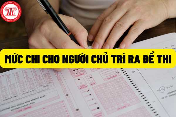 Mức chi 600.000 đồng/Người/Ngày đối với người chủ trì ra đề thi, xây dựng và phê duyệt ma trận đề thi và bản đặc tả đề thi tự luận và trắc nghiệm?