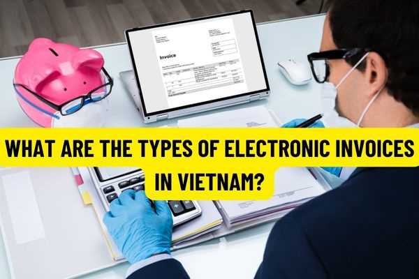 What are the types of electronic invoices in Vietnam? How is the time of making e-invoices regulated from July 1, 2022?