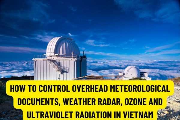 How to check in Vietnam, how to control overhead meteorological documents, weather radar, ozone and ultraviolet radiation in Vietnam according to new regulations?