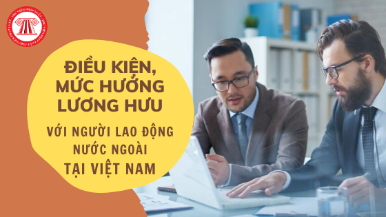 Điều kiện, mức hưởng lương hưu đối với NLĐ nước ngoài tại Việt Nam