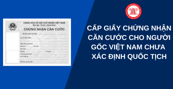 Cấp giấy chứng nhận căn cước cho người gốc Việt Nam chưa xác định quốc tịch ở nước ngoài