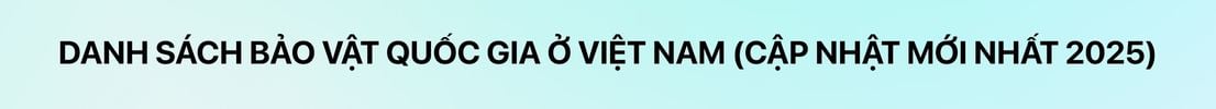 Danh sách bảo vật quốc gia ở Việt Nam [cập nhật mới nhất 2025]