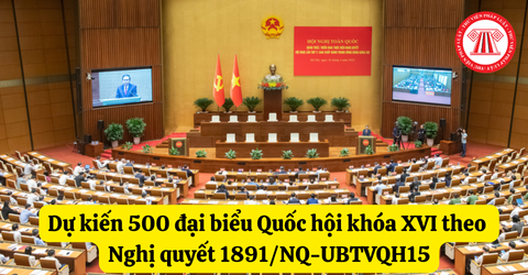 Dự kiến 500 đại biểu Quốc hội khóa XVI theo Nghị quyết 1891/NQ-UBTVQH15
