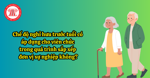 Chế độ nghỉ hưu trước tuổi có áp dụng cho viên chức trong quá trình sắp xếp đơn vị sự nghiệp không?