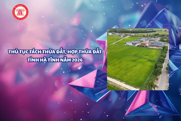 Thủ tục tách thửa đất hợp thửa đất tại Hà Tĩnh năm 2026 chi tiết thế nào?
