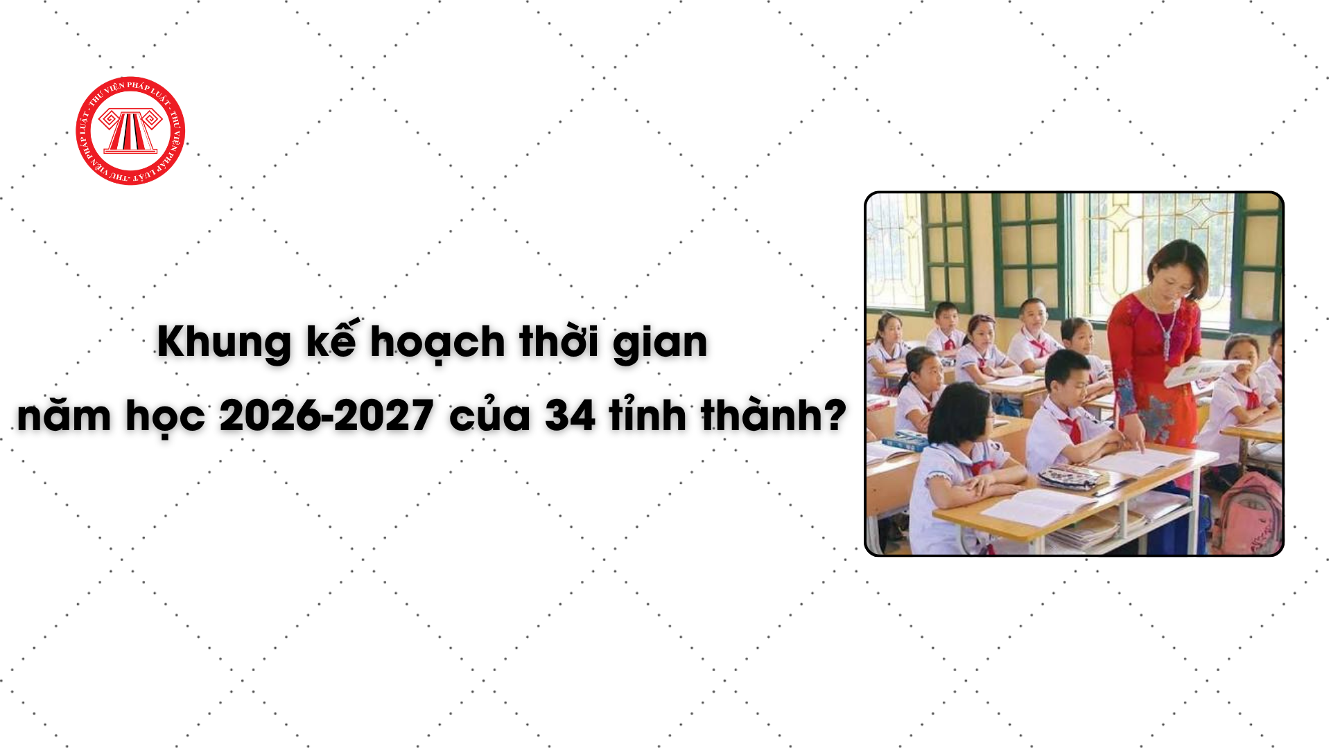 Khung kế hoạch thời gian năm học 2026-2027 của 34 tỉnh thành