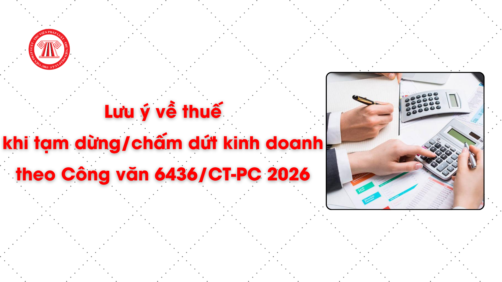 Lưu ý về thuế khi tạm dừng/chấm dứt kinh doanh theo Công văn 6436/CT-PC 2026